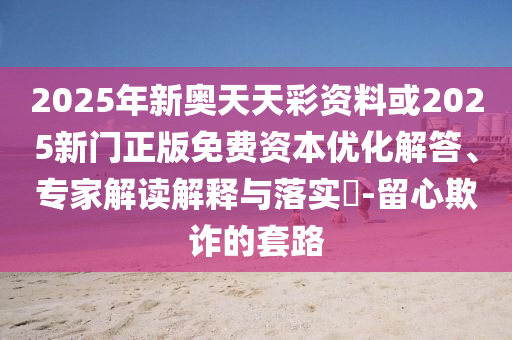 2025年新奧天天彩資料或2025新門正版免費資本優化解答、專家解讀解釋與落實?-留心欺詐的套路